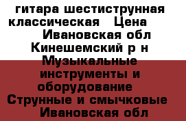 гитара шестиструнная классическая › Цена ­ 1 500 - Ивановская обл., Кинешемский р-н Музыкальные инструменты и оборудование » Струнные и смычковые   . Ивановская обл.